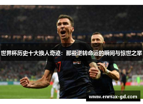 世界杯历史十大换人奇迹：那些逆转命运的瞬间与惊世之举