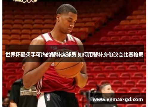 世界杯最炙手可热的替补席球员 如何用替补身份改变比赛格局