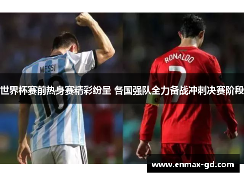 世界杯赛前热身赛精彩纷呈 各国强队全力备战冲刺决赛阶段