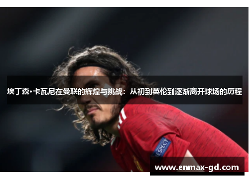 埃丁森·卡瓦尼在曼联的辉煌与挑战：从初到英伦到逐渐离开球场的历程