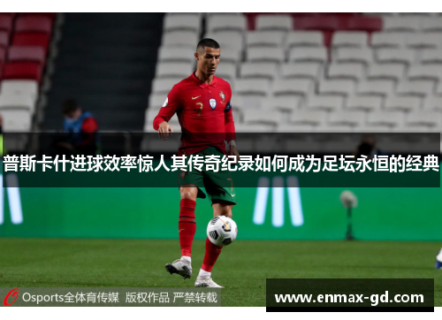 普斯卡什进球效率惊人其传奇纪录如何成为足坛永恒的经典