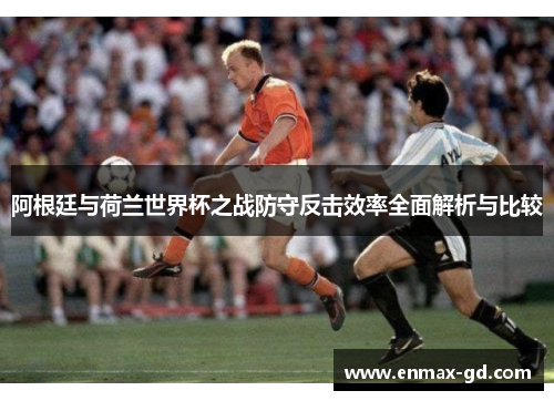 阿根廷与荷兰世界杯之战防守反击效率全面解析与比较