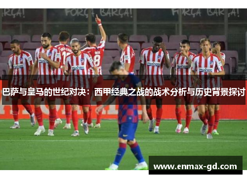 巴萨与皇马的世纪对决：西甲经典之战的战术分析与历史背景探讨