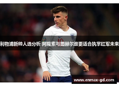 利物浦新帅人选分析 阿隆索与图赫尔谁更适合执掌红军未来