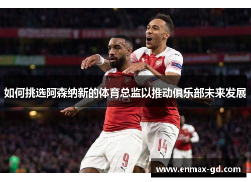 如何挑选阿森纳新的体育总监以推动俱乐部未来发展