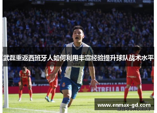 武磊重返西班牙人如何利用丰富经验提升球队战术水平